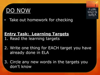 DO NOW
• Take out homework for checking
Entry Task: Learning Targets
1. Read the learning targets
2. Write one thing for EACH target you have
already done in ELA
3. Circle any new words in the targets you
don’t know

 