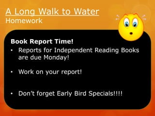 A Long Walk to Water
Homework

Book Report Time!
• Reports for Independent Reading Books
are due Monday!
• Work on your report!

• Don’t forget Early Bird Specials!!!!

 