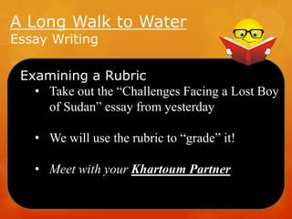 A Long Walk to Water
Essay Writing

Examining a Rubric
• Take out the “Challenges Facing a Lost Boy
of Sudan” essay from yesterday
• We will use the rubric to “grade” it!

• Meet with your Khartoum Partner

 