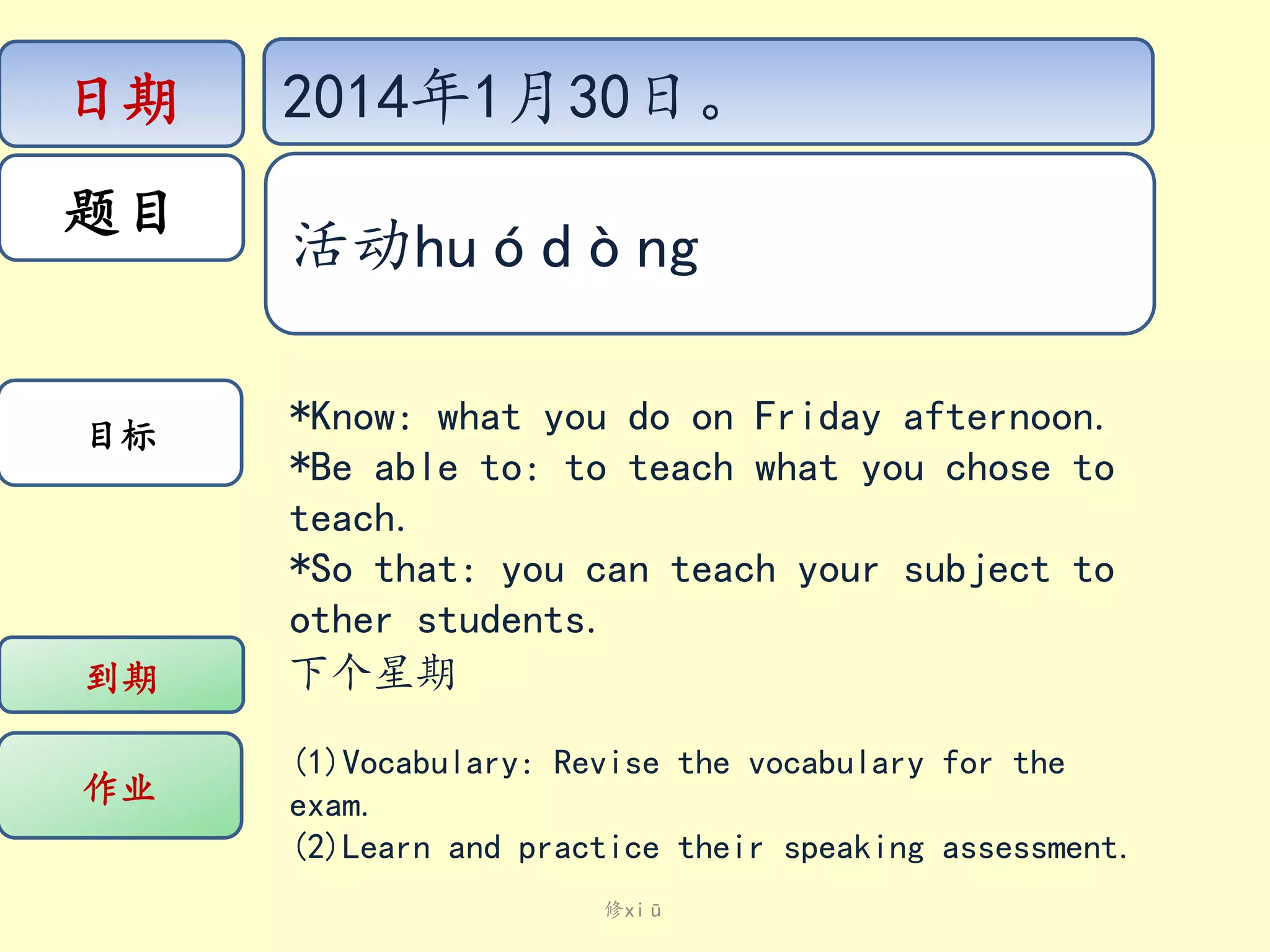 日期
题目

目标

到期

作业

2014年1月30日。
活动huódòng
*Know: what you do on Friday afternoon.
*Be able to: to teach what you chose to
teach.
*So that: you can teach your subject to
other students.
下个星期
(1)Vocabulary: Revise the vocabulary for the
exam.
(2)Learn and practice their speaking assessment.
修xiū

 