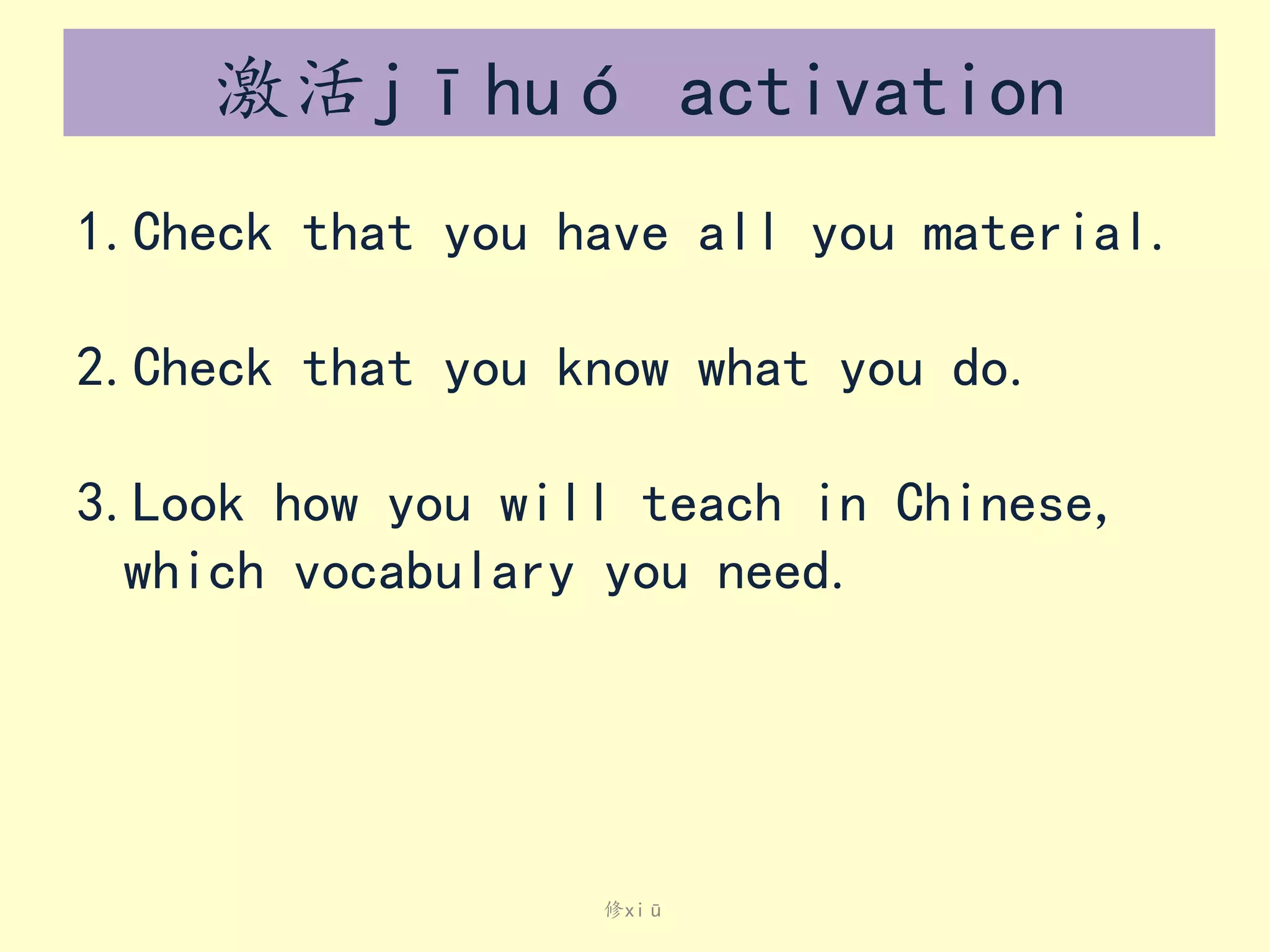 激活jīhuó activation
1.Check that you have all you material.
2.Check that you know what you do.

3.Look how you will teach in Chinese,
which vocabulary you need.

修xiū

 