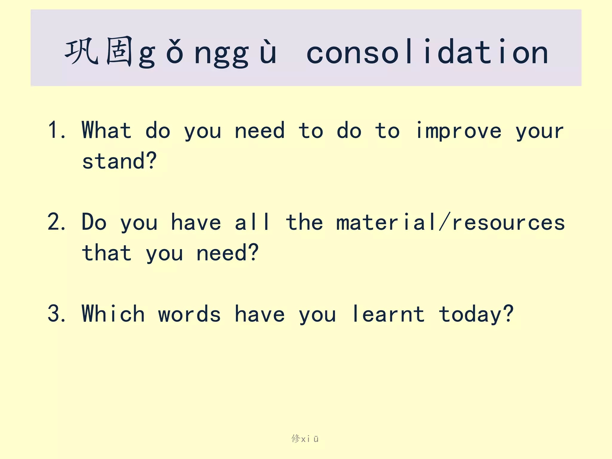 巩固gǒnggù consolidation
1. What do you need to do to improve your
stand?
2. Do you have all the material/resources
that you need?
3. Which words have you learnt today?

修xiū

 