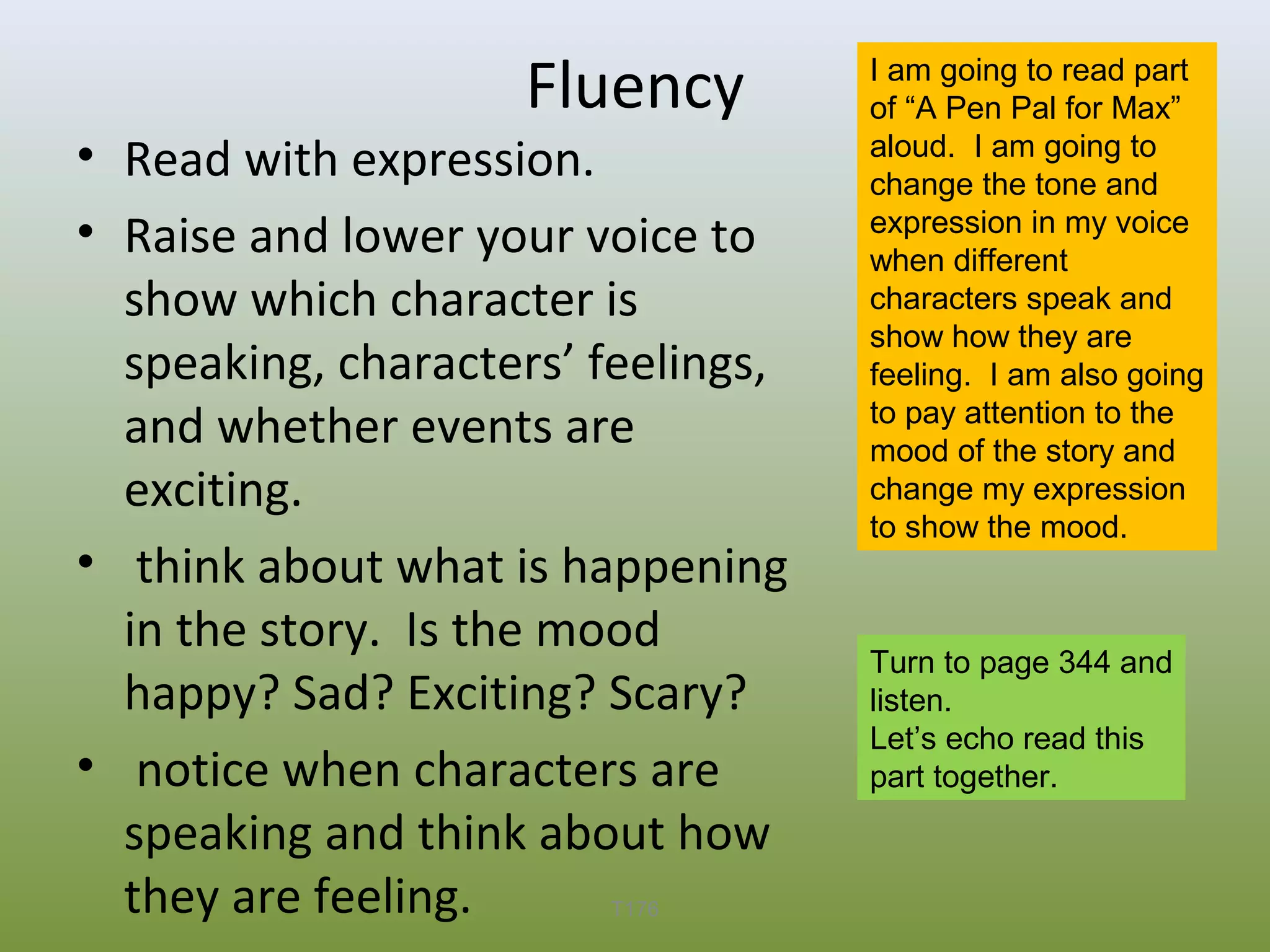 Fluency

• Read with expression.
• Raise and lower your voice to
show which character is
speaking, characters’ feelings,
and whether events are
exciting.
• think about what is happening
in the story. Is the mood
happy? Sad? Exciting? Scary?
• notice when characters are
speaking and think about how
they are feeling.
T176

I am going to read part
of “A Pen Pal for Max”
aloud. I am going to
change the tone and
expression in my voice
when different
characters speak and
show how they are
feeling. I am also going
to pay attention to the
mood of the story and
change my expression
to show the mood.

Turn to page 344 and
listen.
Let’s echo read this
part together.

 