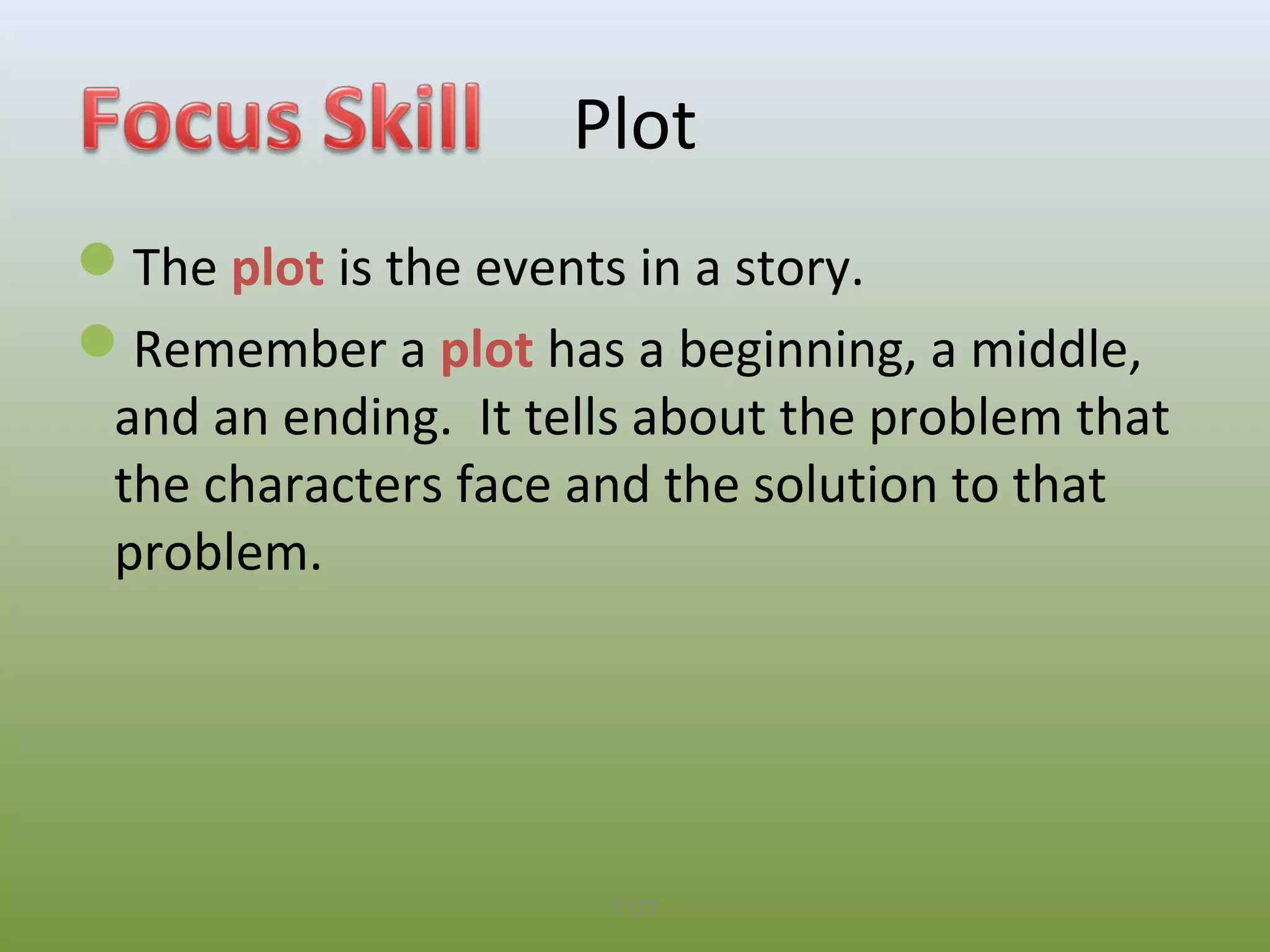 Plot
The plot is the events in a story.
Remember a plot has a beginning, a middle,
and an ending. It tells about the problem that
the characters face and the solution to that
problem.

T177

 