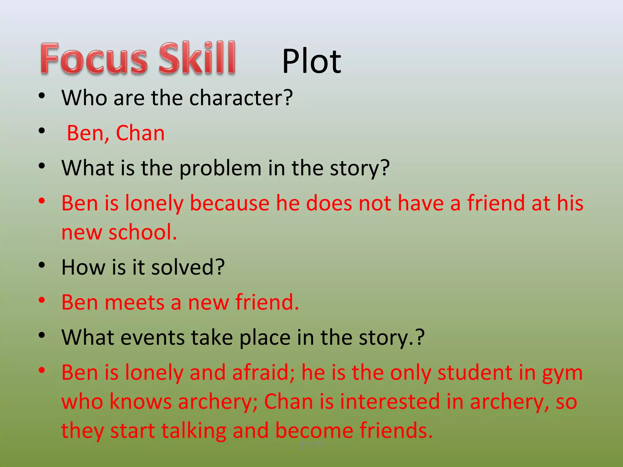 •
•
•
•
•
•
•
•

Plot

Who are the character?
Ben, Chan
What is the problem in the story?
Ben is lonely because he does not have a friend at his
new school.
How is it solved?
Ben meets a new friend.
What events take place in the story.?
Ben is lonely and afraid; he is the only student in gym
who knows archery; Chan is interested in archery, so
they start talking and become friends.
T177

 