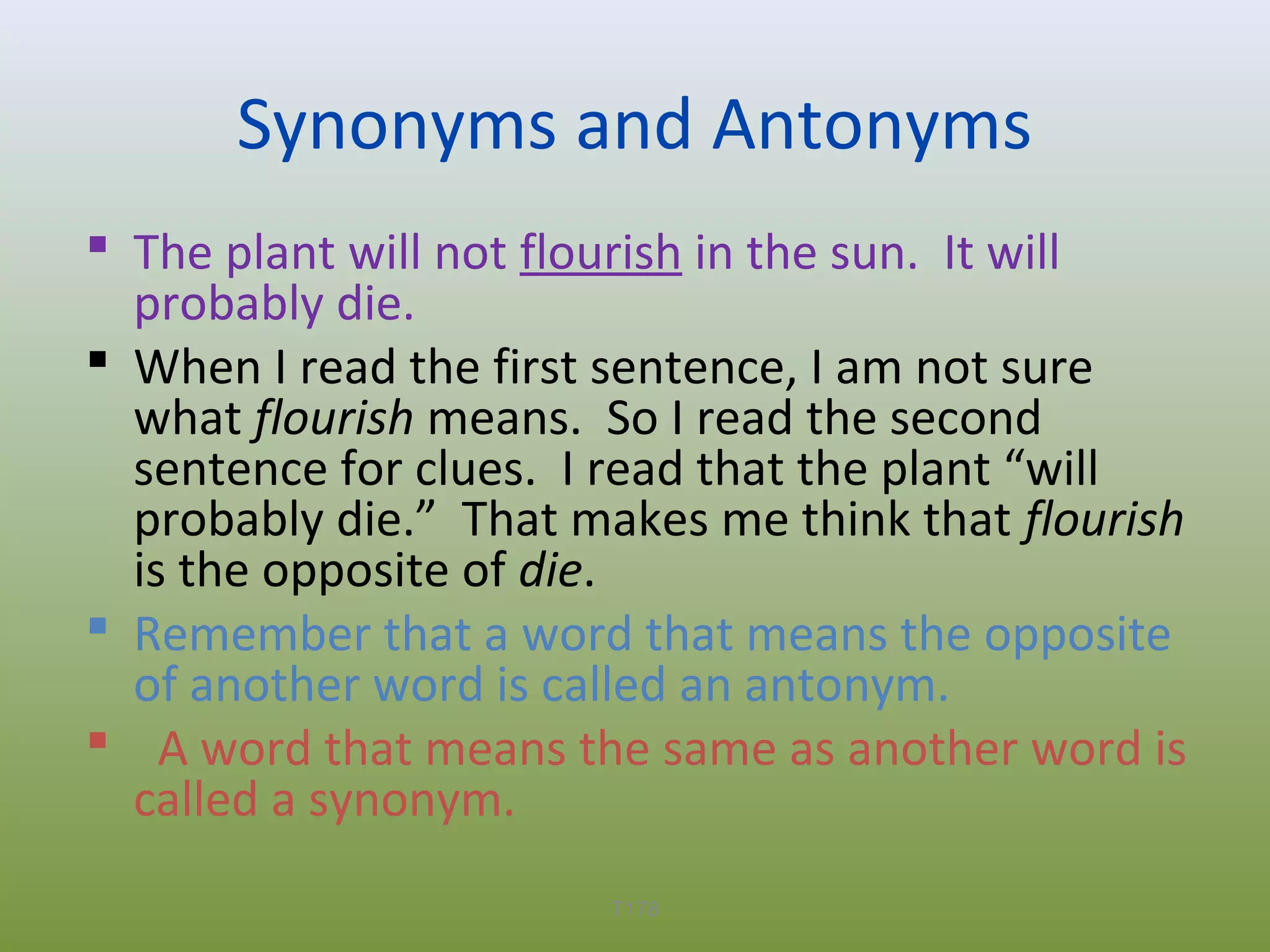 Synonyms and Antonyms
 The plant will not flourish in the sun. It will
probably die.
 When I read the first sentence, I am not sure
what flourish means. So I read the second
sentence for clues. I read that the plant “will
probably die.” That makes me think that flourish
is the opposite of die.
 Remember that a word that means the opposite
of another word is called an antonym.
 A word that means the same as another word is
called a synonym.
T178

 