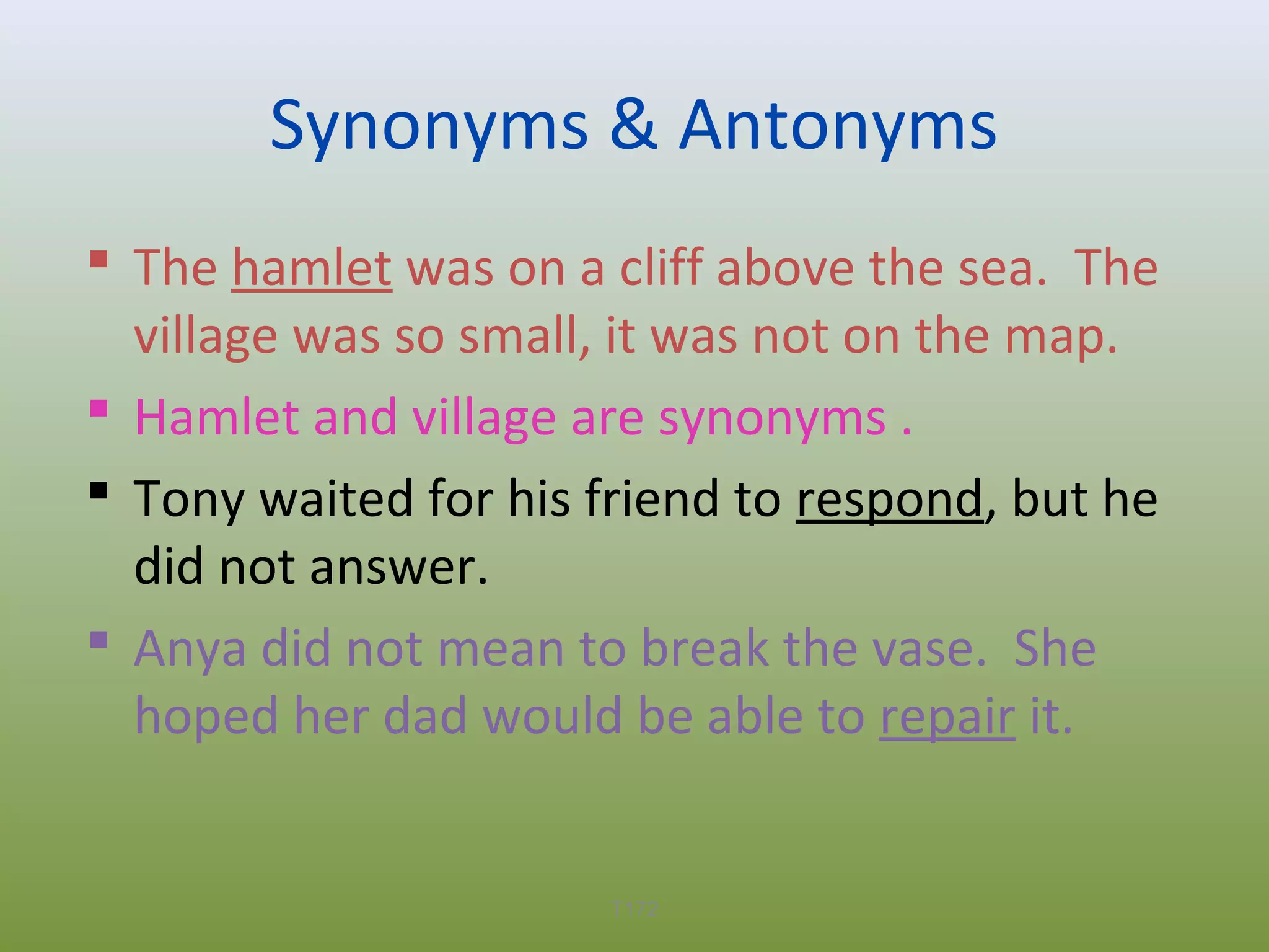Synonyms & Antonyms
 The hamlet was on a cliff above the sea. The
village was so small, it was not on the map.
 Hamlet and village are synonyms .
 Tony waited for his friend to respond, but he
did not answer.
 Anya did not mean to break the vase. She
hoped her dad would be able to repair it.

T172

 