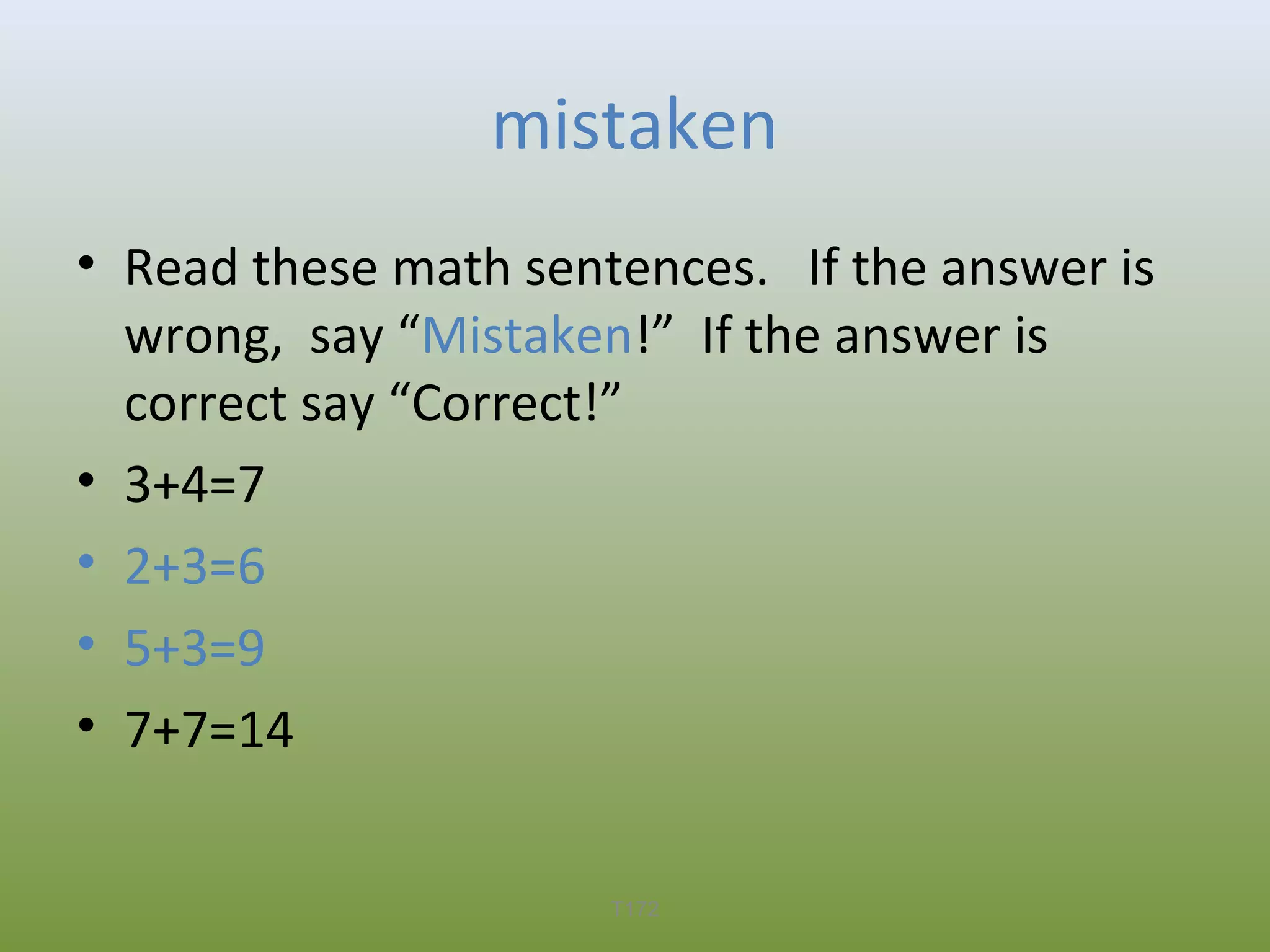 mistaken
• Read these math sentences. If the answer is
wrong, say “Mistaken!” If the answer is
correct say “Correct!”
• 3+4=7
• 2+3=6
• 5+3=9
• 7+7=14
T172

 