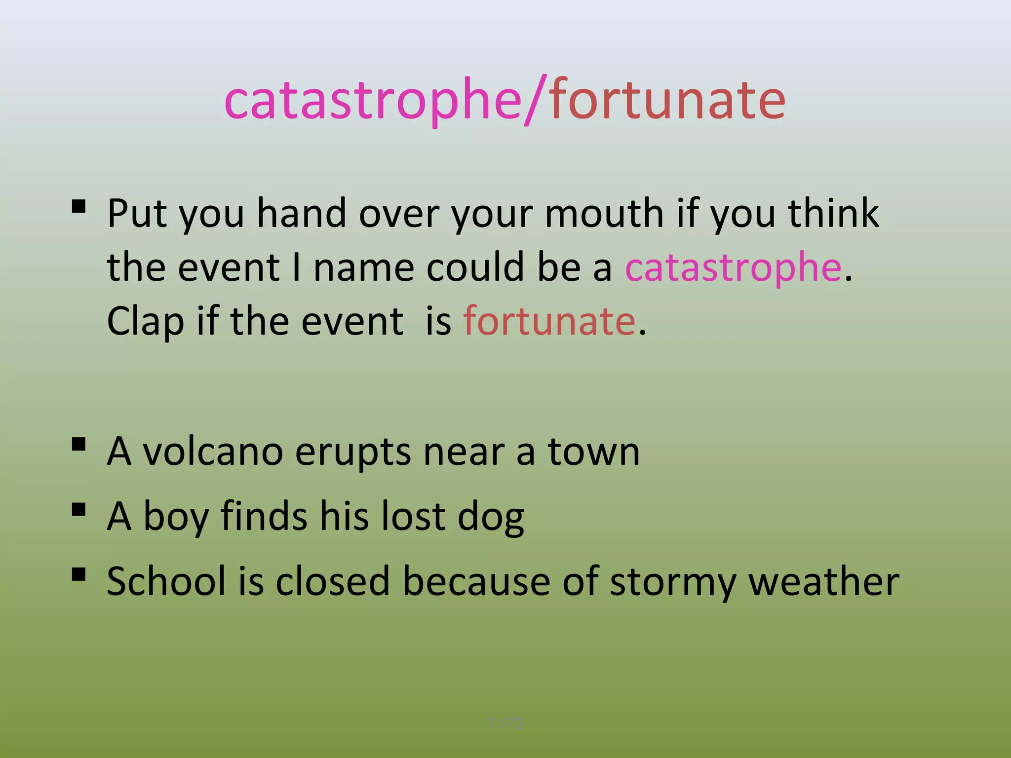catastrophe/fortunate
 Put you hand over your mouth if you think
the event I name could be a catastrophe.
Clap if the event is fortunate.
 A volcano erupts near a town
 A boy finds his lost dog
 School is closed because of stormy weather
T172

 