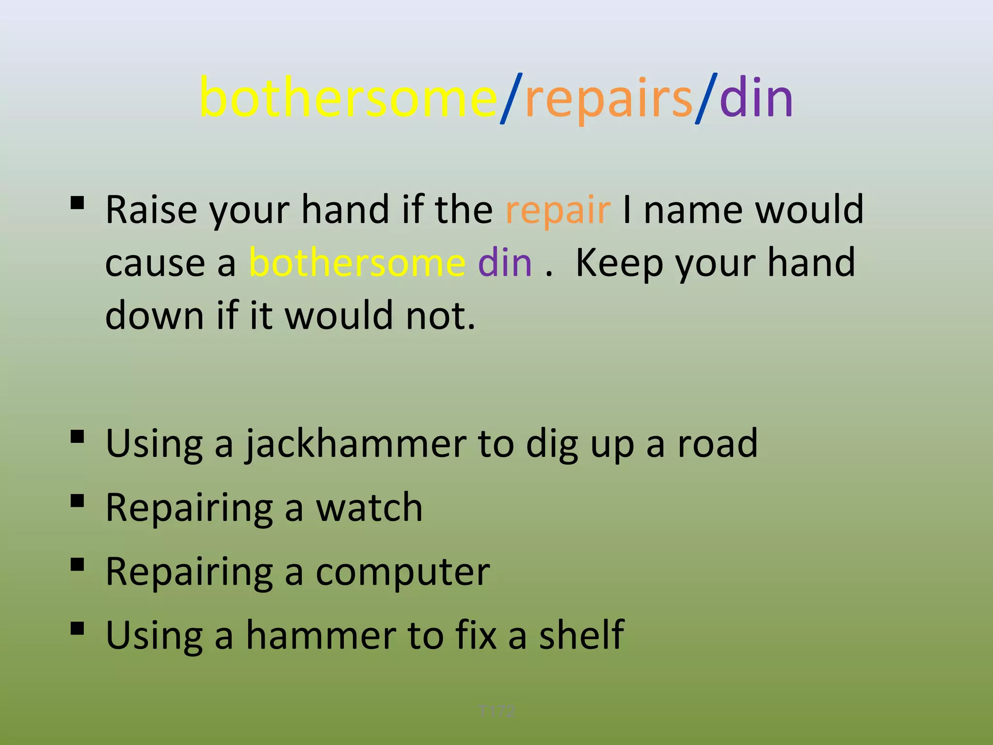 bothersome/repairs/din
 Raise your hand if the repair I name would
cause a bothersome din . Keep your hand
down if it would not.





Using a jackhammer to dig up a road
Repairing a watch
Repairing a computer
Using a hammer to fix a shelf
T172

 