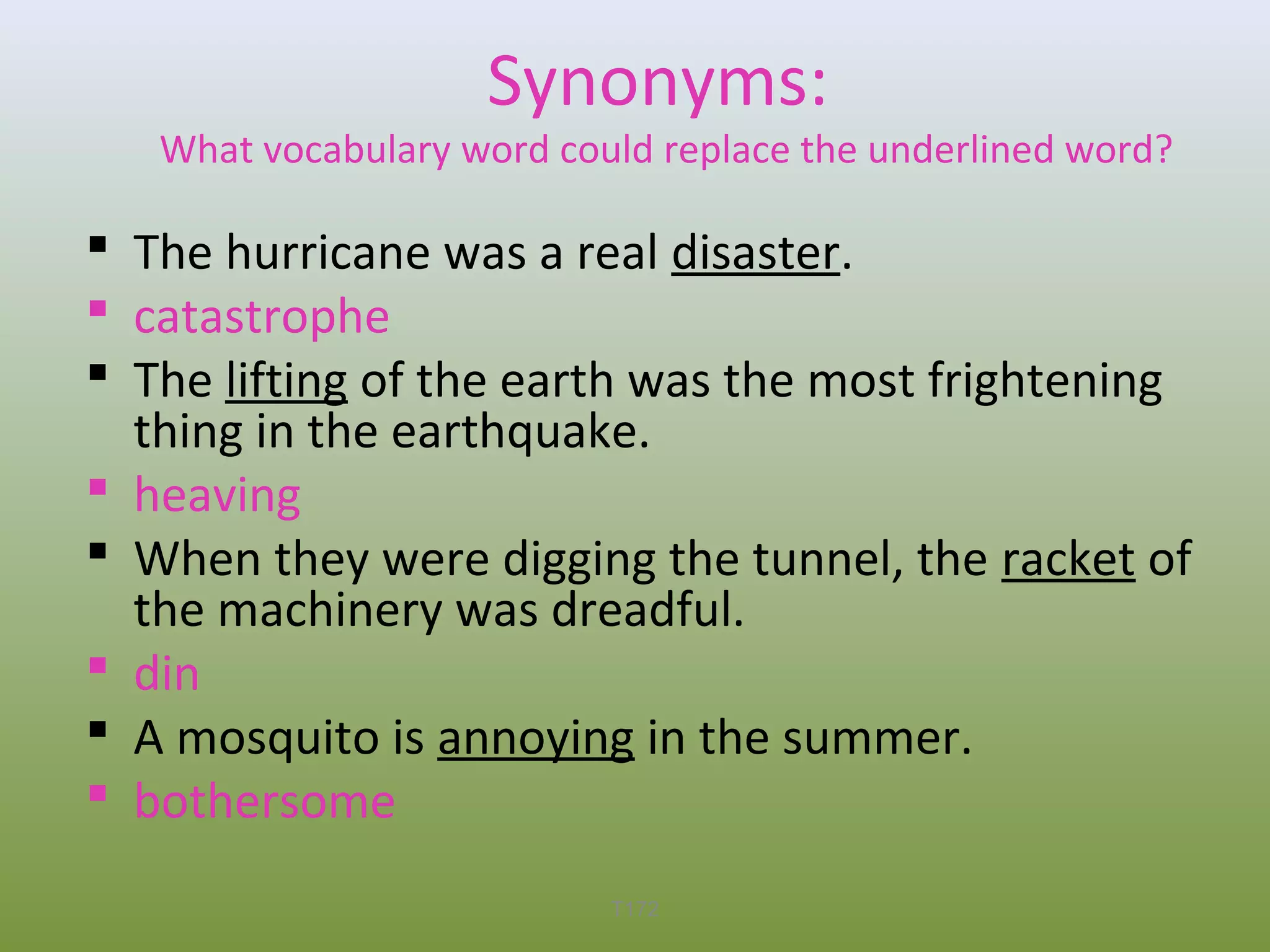 Synonyms:

What vocabulary word could replace the underlined word?

 The hurricane was a real disaster.
 catastrophe
 The lifting of the earth was the most frightening
thing in the earthquake.
 heaving
 When they were digging the tunnel, the racket of
the machinery was dreadful.
 din
 A mosquito is annoying in the summer.
 bothersome
T172

 