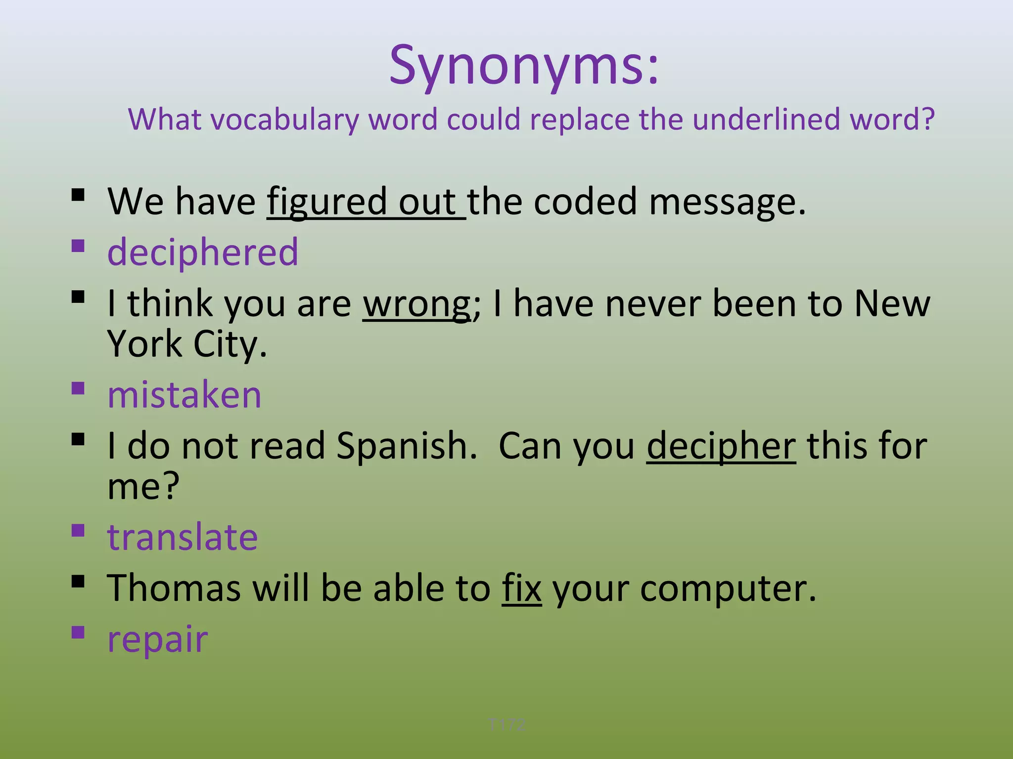 Synonyms:

What vocabulary word could replace the underlined word?

 We have figured out the coded message.
 deciphered
 I think you are wrong; I have never been to New
York City.
 mistaken
 I do not read Spanish. Can you decipher this for
me?
 translate
 Thomas will be able to fix your computer.
 repair
T172

 