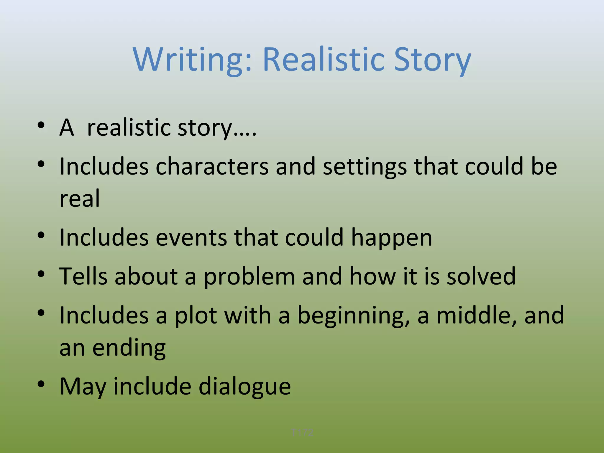 Writing: Realistic Story
• A realistic story….
• Includes characters and settings that could be
real
• Includes events that could happen
• Tells about a problem and how it is solved
• Includes a plot with a beginning, a middle, and
an ending
• May include dialogue
T172

 