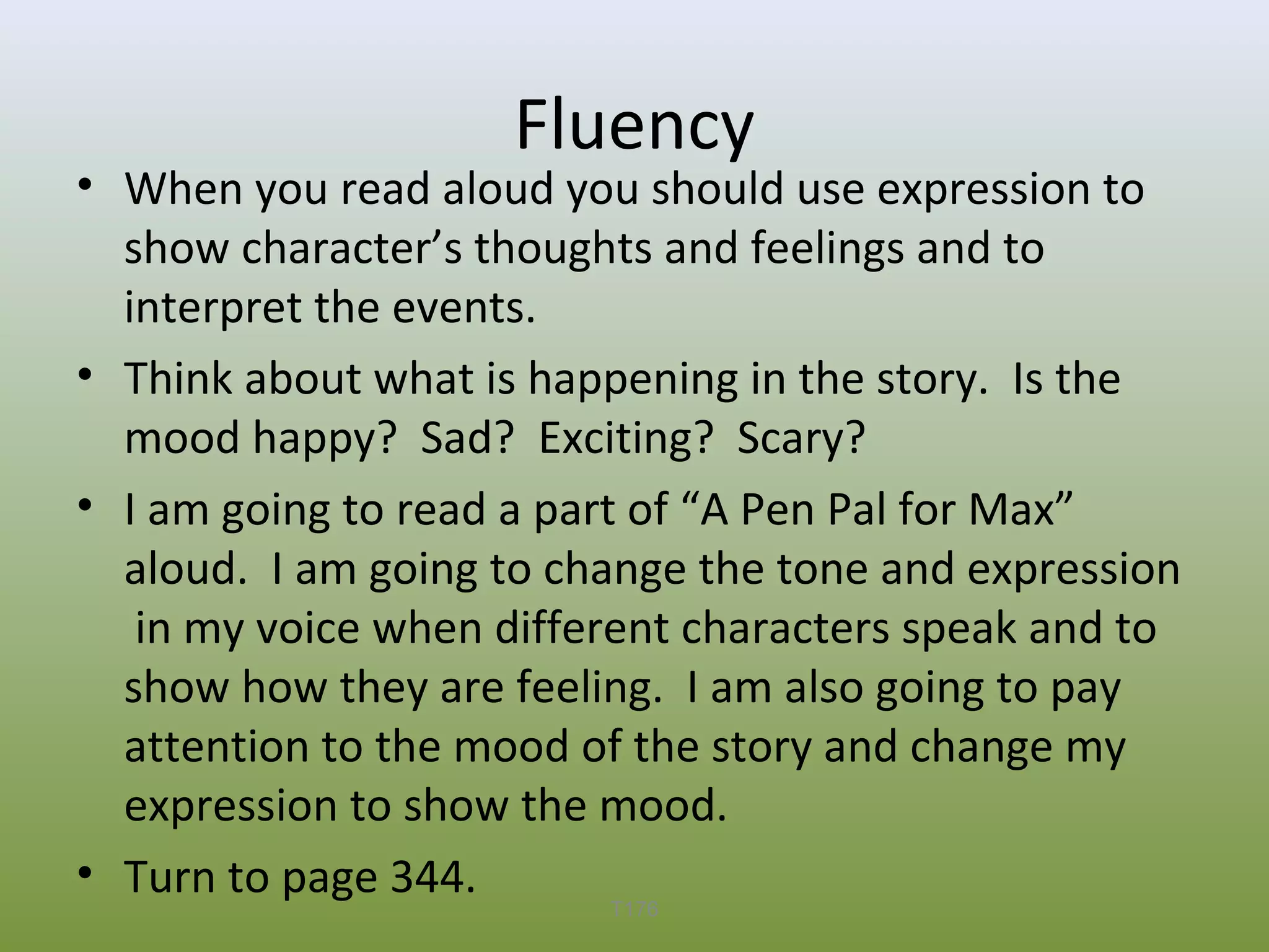 Fluency

• When you read aloud you should use expression to
show character’s thoughts and feelings and to
interpret the events.
• Think about what is happening in the story. Is the
mood happy? Sad? Exciting? Scary?
• I am going to read a part of “A Pen Pal for Max”
aloud. I am going to change the tone and expression
in my voice when different characters speak and to
show how they are feeling. I am also going to pay
attention to the mood of the story and change my
expression to show the mood.
• Turn to page 344.
T176

 