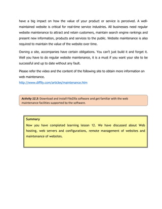 Activity	12.3:	Download	and	install	FileZilla	software	and	get	familiar	with	the	web	
maintenance	facilities	supported	by	the	software.	
have a big impact on how the value of your product or service is perceived. A well-
maintained website is critical for real-time service industries. All businesses need regular
website maintenance to attract and retain customers, maintain search engine rankings and
present new information, products and services to the public. Website maintenance is also
required to maintain the value of the website over time.
Owning a site, accompanies have certain obligations. You can’t just build it and forget it.
Well you have to do regular website maintenance, it is a must if you want your site to be
successful and up to date without any fault.
Please refer the video and the content of the following site to obtain more information on
web maintenance.
http://www.diffily.com/articles/maintenance.htm
	
	
Summary
Now you have completed learning lesson 12. We have discussed about Web
hosting, web servers and configurations, remote management of websites and
maintenance of websites.
	
 