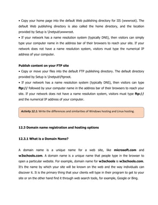 Activity	12.1:	Write	the	differences	and	similarities	of	Windows	hosting	and	Linux	hosting.	
• Copy your home page into the default Web publishing directory for IIS (wwwroot). The
default Web publishing directory is also called the home directory, and the location
provided by Setup is Inetpubwwwroot.
• If your network has a name resolution system (typically DNS), then visitors can simply
type your computer name in the address bar of their browsers to reach your site. If your
network does not have a name resolution system, visitors must type the numerical IP
address of your computer.
Publish content on your FTP site
• Copy or move your files into the default FTP publishing directory. The default directory
provided by Setup is InetpubFtproot.
• If your network has a name resolution system (typically DNS), then visitors can type
ftp:// followed by your computer name in the address bar of their browsers to reach your
site. If your network does not have a name resolution system, visitors must type ftp://
and the numerical IP address of your computer.
12.3 Domain name registration and hosting options
12.3.1 What is a Domain Name?
A domain name is a unique name for a web site, like microsoft.com and
w3schools.com. A domain name is a unique name that people type in the browser to
open a particular website. For example, domain name for w3schools is w3schools.com.
It's the name by which your site will be known on the web and the way individuals can
discover it. It is the primary thing that your clients will type in their program to get to your
site or on the other hand find it through web search tools, for example, Google or Bing.
 