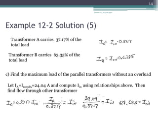 Example 12-2 Solution (5)
Lesson 12_et332b.pptx
14
Transformer A carries 37.17% of the
total load
Transformer B carries 63.35% of the
total load
c) Find the maximum load of the parallel transformers without an overload
Let IA=IratedA=24.04 A and compute Iin using relationships above. Then
find flow through other transformer
 