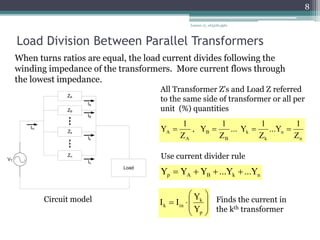 Load Division Between Parallel Transformers
Lesson 12_et332b.pptx
8
When turns ratios are equal, the load current divides following the
winding impedance of the transformers. More current flows through
the lowest impedance.
VT
ZA
ZB
Zk
Zn
Load
Iin
IA
IB
Ik
In
All Transformer Z's and Load Z referred
to the same side of transformer or all per
unit (%) quantities
Circuit model
n
n
k
k
B
B
A
A
Z
1
Y
...
Z
1
Y
...
Z
1
Y
,
Z
1
Y 



Use current divider rule
n
k
B
A
p Y
...
Y
...
Y
Y
Y 













p
k
in
k
Y
Y
I
I Finds the current in
the kth transformer
 