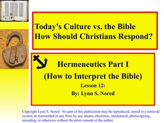 Today’s Culture vs. the Bible How Should Christians Respond? Hermeneutics Part I (How to Interpret the Bible) Lesson 12: By: Lynn S. Nored Copyright Lynn S. Nored.  No part of this publication may be reproduced, stored in a retrieval system, or transmitted in any form by any means, electronic, mechanical, photocopying, recording, or otherwise without the prior consent of the author. 
