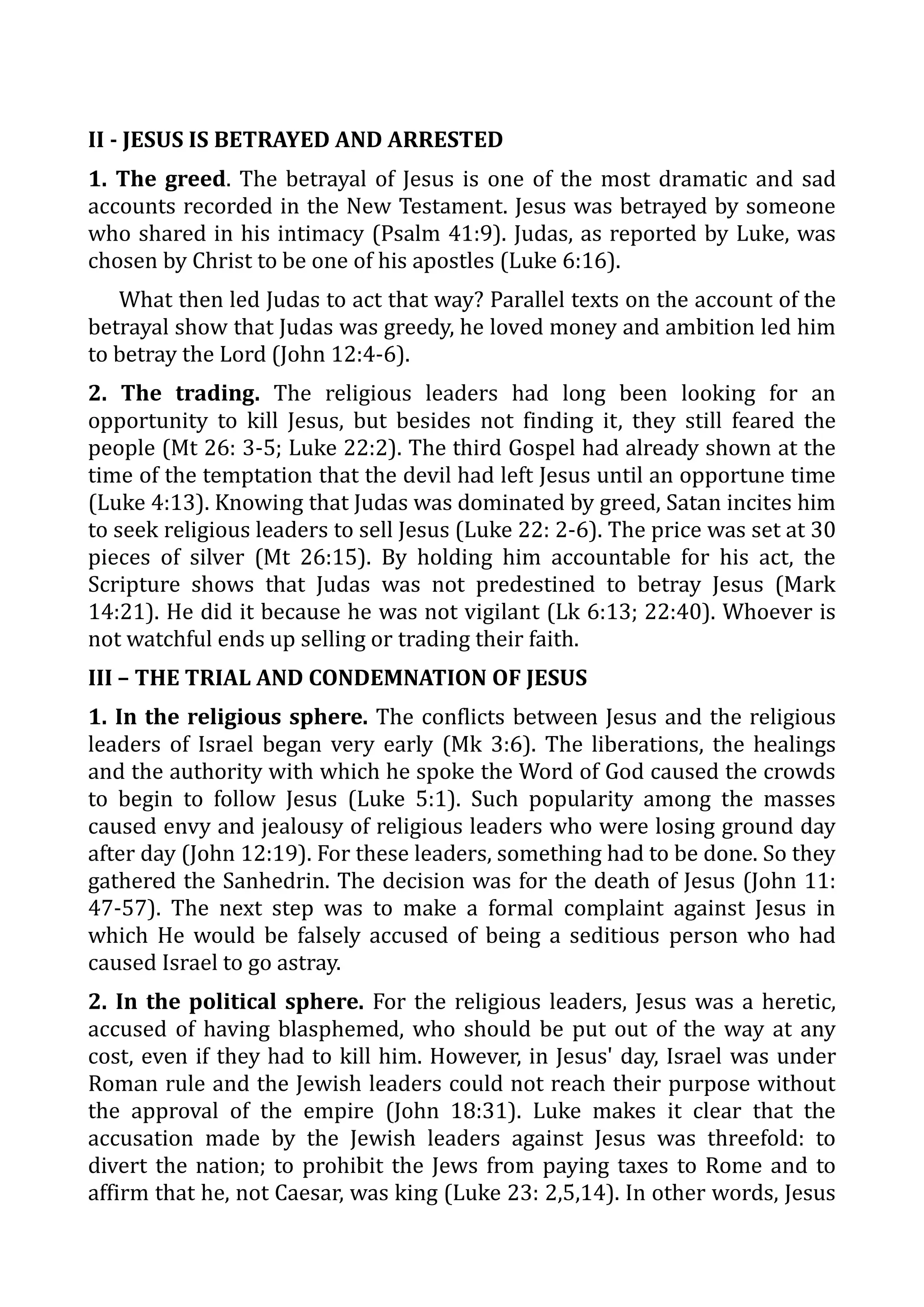 II - JESUS IS BETRAYED AND ARRESTED
1. The greed. The betrayal of Jesus is one of the most dramatic and sad
accounts recorded in the New Testament. Jesus was betrayed by someone
who shared in his intimacy (Psalm 41:9). Judas, as reported by Luke, was
chosen by Christ to be one of his apostles (Luke 6:16).
What then led Judas to act that way? Parallel texts on the account of the
betrayal show that Judas was greedy, he loved money and ambition led him
to betray the Lord (John 12:4-6).
2. The trading. The religious leaders had long been looking for an
opportunity to kill Jesus, but besides not finding it, they still feared the
people (Mt 26: 3-5; Luke 22:2). The third Gospel had already shown at the
time of the temptation that the devil had left Jesus until an opportune time
(Luke 4:13). Knowing that Judas was dominated by greed, Satan incites him
to seek religious leaders to sell Jesus (Luke 22: 2-6). The price was set at 30
pieces of silver (Mt 26:15). By holding him accountable for his act, the
Scripture shows that Judas was not predestined to betray Jesus (Mark
14:21). He did it because he was not vigilant (Lk 6:13; 22:40). Whoever is
not watchful ends up selling or trading their faith.
III – THE TRIAL AND CONDEMNATION OF JESUS
1. In the religious sphere. The conflicts between Jesus and the religious
leaders of Israel began very early (Mk 3:6). The liberations, the healings
and the authority with which he spoke the Word of God caused the crowds
to begin to follow Jesus (Luke 5:1). Such popularity among the masses
caused envy and jealousy of religious leaders who were losing ground day
after day (John 12:19). For these leaders, something had to be done. So they
gathered the Sanhedrin. The decision was for the death of Jesus (John 11:
47-57). The next step was to make a formal complaint against Jesus in
which He would be falsely accused of being a seditious person who had
caused Israel to go astray.
2. In the political sphere. For the religious leaders, Jesus was a heretic,
accused of having blasphemed, who should be put out of the way at any
cost, even if they had to kill him. However, in Jesus' day, Israel was under
Roman rule and the Jewish leaders could not reach their purpose without
the approval of the empire (John 18:31). Luke makes it clear that the
accusation made by the Jewish leaders against Jesus was threefold: to
divert the nation; to prohibit the Jews from paying taxes to Rome and to
affirm that he, not Caesar, was king (Luke 23: 2,5,14). In other words, Jesus
 