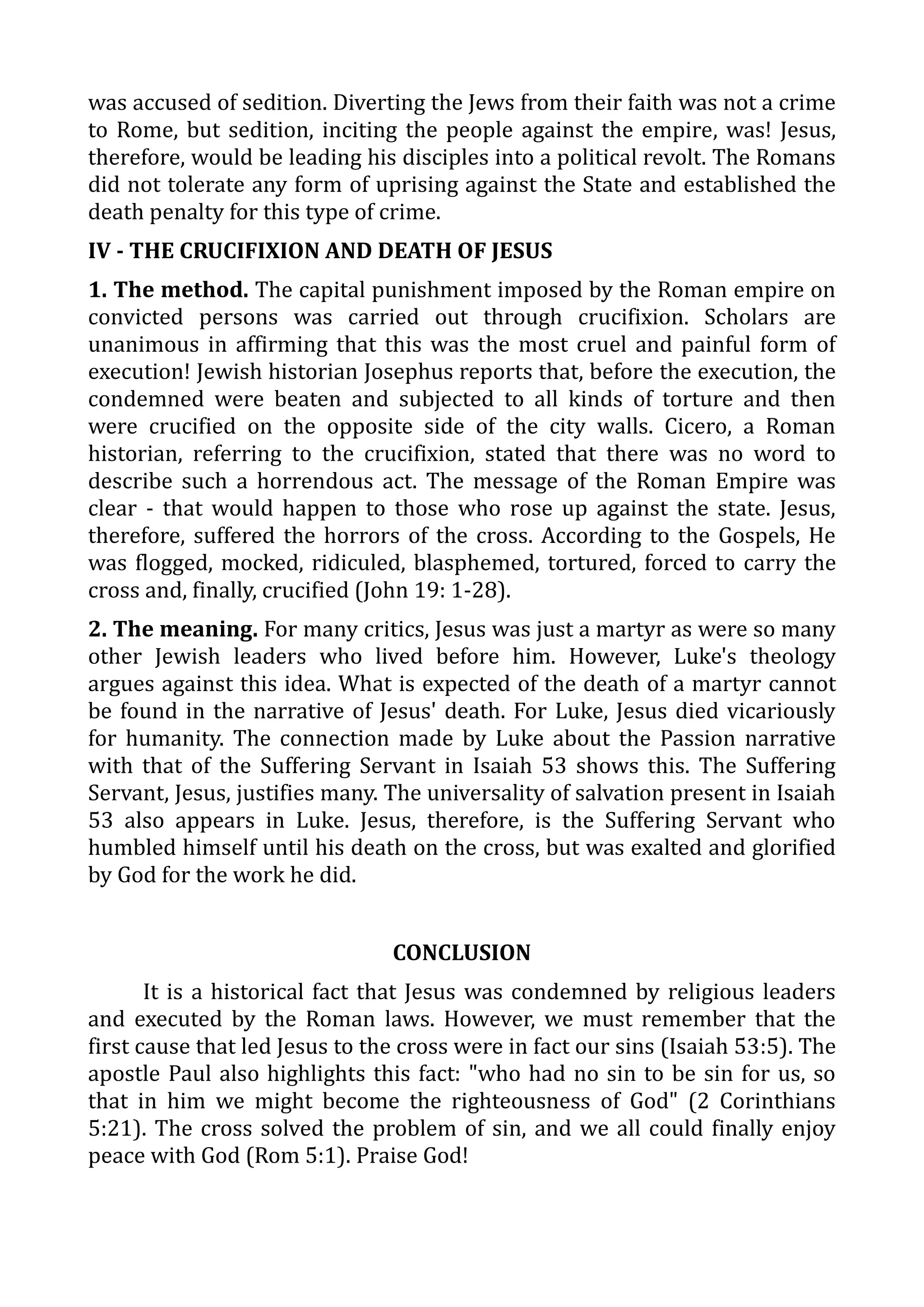 was accused of sedition. Diverting the Jews from their faith was not a crime
to Rome, but sedition, inciting the people against the empire, was! Jesus,
therefore, would be leading his disciples into a political revolt. The Romans
did not tolerate any form of uprising against the State and established the
death penalty for this type of crime.
IV - THE CRUCIFIXION AND DEATH OF JESUS
1. The method. The capital punishment imposed by the Roman empire on
convicted persons was carried out through crucifixion. Scholars are
unanimous in affirming that this was the most cruel and painful form of
execution! Jewish historian Josephus reports that, before the execution, the
condemned were beaten and subjected to all kinds of torture and then
were crucified on the opposite side of the city walls. Cicero, a Roman
historian, referring to the crucifixion, stated that there was no word to
describe such a horrendous act. The message of the Roman Empire was
clear - that would happen to those who rose up against the state. Jesus,
therefore, suffered the horrors of the cross. According to the Gospels, He
was flogged, mocked, ridiculed, blasphemed, tortured, forced to carry the
cross and, finally, crucified (John 19: 1-28).
2. The meaning. For many critics, Jesus was just a martyr as were so many
other Jewish leaders who lived before him. However, Luke's theology
argues against this idea. What is expected of the death of a martyr cannot
be found in the narrative of Jesus' death. For Luke, Jesus died vicariously
for humanity. The connection made by Luke about the Passion narrative
with that of the Suffering Servant in Isaiah 53 shows this. The Suffering
Servant, Jesus, justifies many. The universality of salvation present in Isaiah
53 also appears in Luke. Jesus, therefore, is the Suffering Servant who
humbled himself until his death on the cross, but was exalted and glorified
by God for the work he did.
CONCLUSION
It is a historical fact that Jesus was condemned by religious leaders
and executed by the Roman laws. However, we must remember that the
first cause that led Jesus to the cross were in fact our sins (Isaiah 53:5). The
apostle Paul also highlights this fact: "who had no sin to be sin for us, so
that in him we might become the righteousness of God" (2 Corinthians
5:21). The cross solved the problem of sin, and we all could finally enjoy
peace with God (Rom 5:1). Praise God!
 