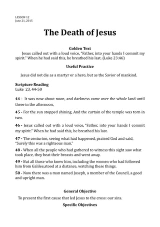 LESSON 12
June 21, 2015
The Death of Jesus
Golden Text
Jesus called out with a loud voice, “Father, into your hands I commit my
spirit.” When he had said this, he breathed his last. (Luke 23:46)
Useful Practice
Jesus did not die as a martyr or a hero, but as the Savior of mankind.
Scripture Reading
Luke 23. 44-50
44 - It was now about noon, and darkness came over the whole land until
three in the afternoon,
45 - For the sun stopped shining. And the curtain of the temple was torn in
two.
46 - Jesus called out with a loud voice, “Father, into your hands I commit
my spirit.” When he had said this, he breathed his last.
47 - The centurion, seeing what had happened, praised God and said,
“Surely this was a righteous man.”
48 - When all the people who had gathered to witness this sight saw what
took place, they beat their breasts and went away.
49 - But all those who knew him, including the women who had followed
him from Galilee,stood at a distance, watching these things.
50 - Now there was a man named Joseph, a member of the Council, a good
and upright man.
General Objective
To present the first cause that led Jesus to the cross: our sins.
Specific Objectives
 