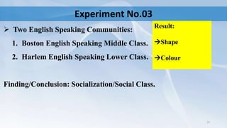 Experiment No.03
 Two English Speaking Communities:
1. Boston English Speaking Middle Class.
2. Harlem English Speaking Lower Class.
Finding/Conclusion: Socialization/Social Class.
13
Result:
Shape
Colour
 