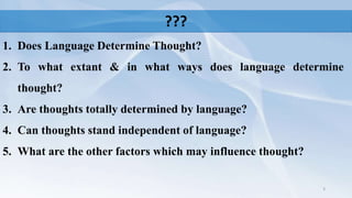 ???
1. Does Language Determine Thought?
2. To what extant & in what ways does language determine
thought?
3. Are thoughts totally determined by language?
4. Can thoughts stand independent of language?
5. What are the other factors which may influence thought?
3
 