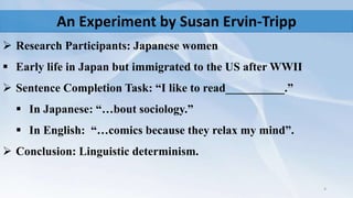 An Experiment by Susan Ervin-Tripp
 Research Participants: Japanese women
 Early life in Japan but immigrated to the US after WWII
 Sentence Completion Task: “I like to read__________.”
 In Japanese: “…bout sociology.”
 In English: “…comics because they relax my mind”.
 Conclusion: Linguistic determinism.
4
 
