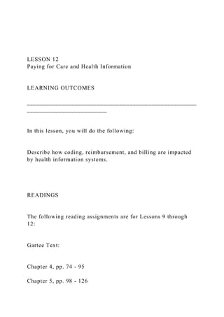LESSON 12
Paying for Care and Health Information
LEARNING OUTCOMES
_____________________________________________________
_________________________
In this lesson, you will do the following:
Describe how coding, reimbursement, and billing are impacted
by health information systems.
READINGS
The following reading assignments are for Lessons 9 through
12:
Gartee Text:
Chapter 4, pp. 74 - 95
Chapter 5, pp. 98 - 126
 