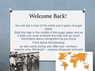 Welcome Back!
You will see a map of the world and a piece of sugar
paper
Stick the map in the middle of the sugar paper and as
a table you must annotate the map with as much
information about immigration as you know
Think about the following:
on who came during war, after war, numbers,
reasons why, Windrush – reasons why(push and pull)
 