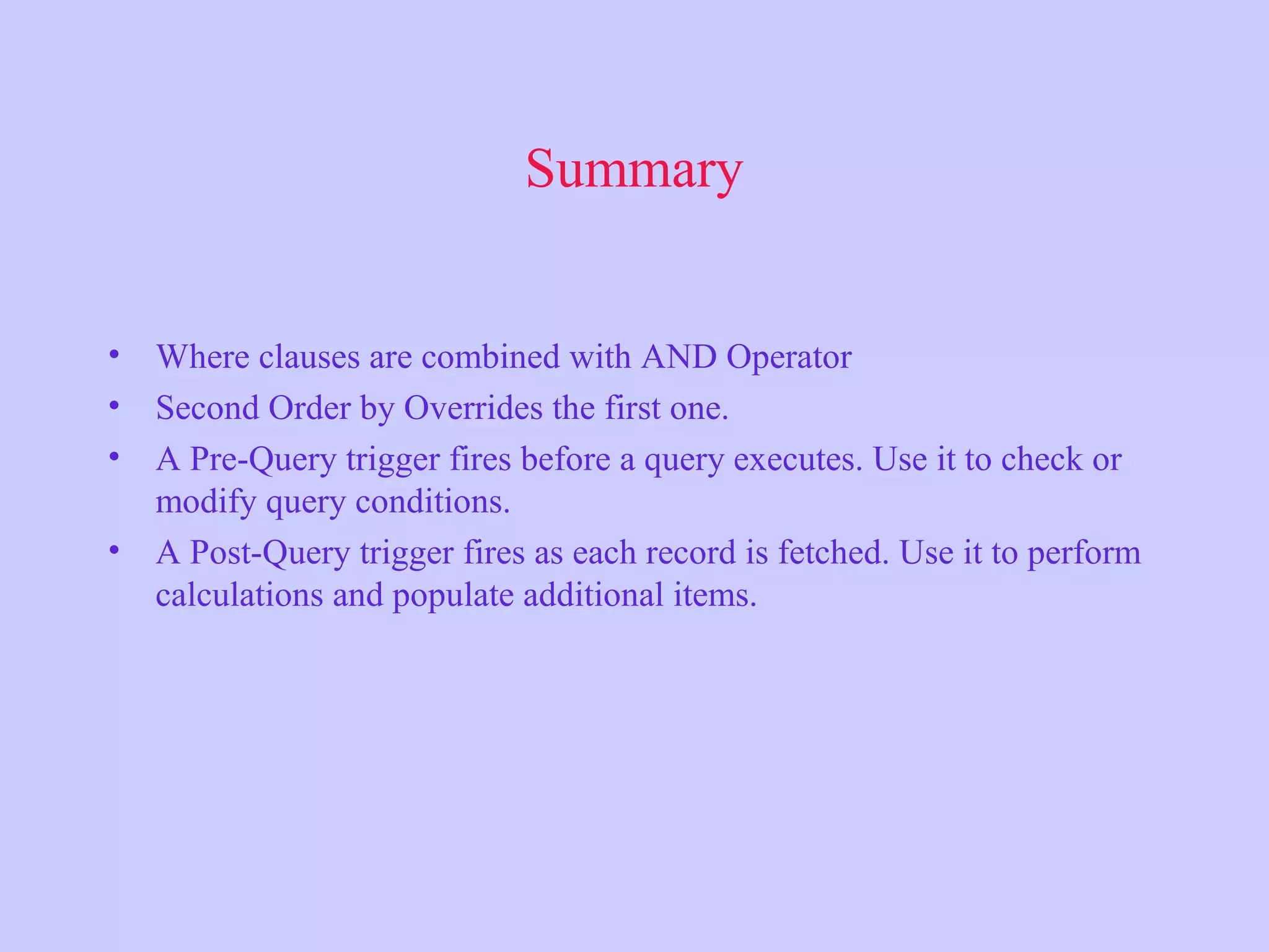 Summary • Where clauses are combined with AND Operator • Second Order by Overrides the first one. • A Pre-Query trigger fires before a query executes. Use it to check or modify query conditions. • A Post-Query trigger fires as each record is fetched. Use it to perform calculations and populate additional items. 