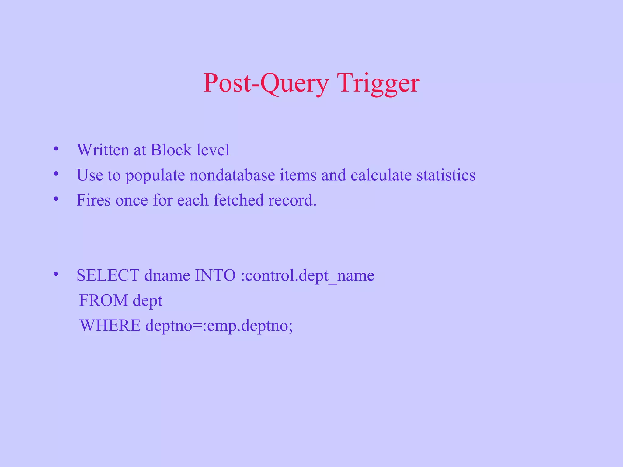 Post-Query Trigger • Written at Block level • Use to populate nondatabase items and calculate statistics • Fires once for each fetched record. • SELECT dname INTO :control.dept_name FROM dept WHERE deptno=:emp.deptno; 