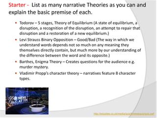 Starter - List as many narrative Theories as you can and
explain the basic premise of each.
 Todorov – 5 stages, Theory of Equilibrium (A state of equilibrium, a
disruption, a recognition of the disruption, an attempt to repair that
disruption and a restoration of a new equilibrium.)
 Levi Strauss Binary Opposition – Good/Bad (The way in which we
understand words depends not so much on any meaning they
themselves directly contain, but much more by our understanding of
the difference between the word and its opposite.)
 Barthes, Enigma Theory – Creates questions for the audience e.g.
murder mystery.
 Vladimir Propp’s character theory – narratives feature 8 character
types.
http://edusites.co.uk/media/quiz/tvnewsquiz/quiz.swf
 