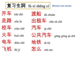复习生詞  fù xí shēng cí 开车   kāi chē   走路   zǒu lù   校车   xiào chē   火车   huǒ chē   电车   diàn chē   飞机   fēi jī   渡船   dù chuán 出租车   chū zū chē 汽车   qì chē 公共汽车   gōng gòng qì chē   地铁   dì tiě 怎么   zěn me (Review new words) 
