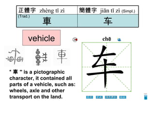 vehicle “ 車 " is a pictographic character, it contained all parts of a vehicle, such as: wheels, axle and other transport on the land.  车 車 簡體字   jiăn tǐ zì   (Simpl.) 正體字  zhèng tǐ zì   (Trad.) 