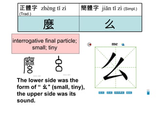 interrogative final particle;  small; tiny  The lower side was the form of “ ㄠ” (small, tiny), the upper side was its sound. 么   麼 簡體字   jiăn tǐ zì   (Simpl.) 正體字  zhèng tǐ zì   (Trad.) 