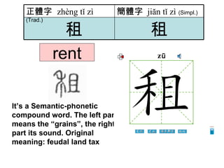 rent It’s a Semantic-phonetic compound word . The left part means the “grains”, the right part its sound. Original meaning: feudal land tax   租 租 簡體字   jiăn tǐ zì   (Simpl.) 正體字  zhèng tǐ zì   (Trad.) 
