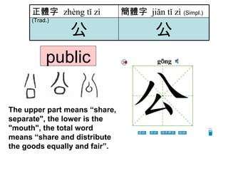 public The upper part means “share, separate", the lower is the "mouth", the total word means “share and distribute the goods   equally and fair”.  公 公 簡體字   jiăn tǐ zì   (Simpl.) 正體字  zhèng tǐ zì   (Trad.) 