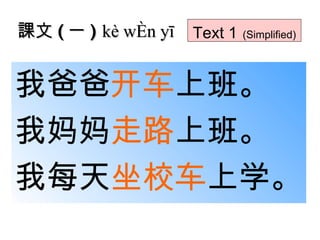 課文 ( 一 )  kè wén yī Text 1   (Simplified) 我爸爸 开车 上班。 我妈妈 走路 上班。 我每天 坐校车 上学。 