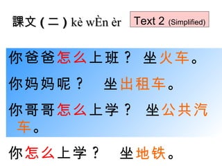 你爸爸 怎么 上班 ?  坐 火车 。 你妈妈呢 ?   坐 出租车 。 你哥哥 怎么 上学 ?  坐 公共汽车 。 你 怎么 上学 ?   坐 地铁 。 課文 ( 二 )  kè wén èr Text 2   (Simplified) 