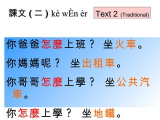 你爸爸 怎麼 上班 ?  坐 火車 。 你媽媽呢 ?  坐 出租車 。 你哥哥 怎麼 上學 ?  坐 公共汽車 。 你 怎麼 上學 ?  坐 地鐵 。 課文 ( 二 )  kè wén èr Text 2   (Traditional) 