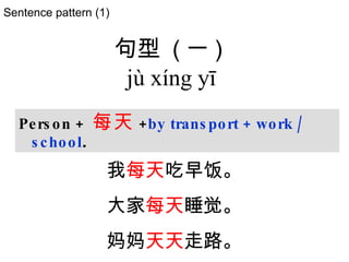 Sentence pattern (1) Person +  每天 + by transport + work / school . 句型   ( 一 )  jù xíng yī   我 每天 吃早饭。 大家 每天 睡觉。 妈妈 天天 走路。 