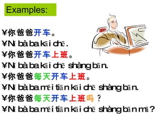 Examples: 你爸爸 开车 。 Nǐ bà ba kāi chē. 你爸爸 开车 上班 。 Nǐ bà ba kāi chē shàng bān. 你爸爸 每天 开车 上班 。 Nǐ bà ba měi tiān kāi chē shàng bān. 你爸爸 每天 开车 上班 吗 ? Nǐ bà ba měi tiān kāi chē shàng bān mā? 