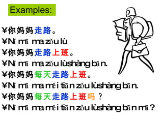 你妈妈 走路 。 Nǐ mā ma zǒu lù. 你妈妈 走路 上班 。 Nǐ mā ma zǒu lù shàng bān. 你妈妈 每天 走路 上班 。 Nǐ mā ma měi tiān zǒu lù shàng bān. 你妈妈 每天 走路 上班 吗 ? Nǐ mā ma měi tiān zǒu lù shàng bān mā? Examples: 