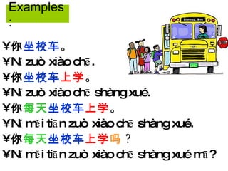 你 坐校车 。 Nǐ zuò xiào chē. 你 坐校车 上学 。 Nǐ zuò xiào chē shàng xué. 你 每天 坐校车 上学 。 Nǐ měi tiān zuò xiào chē shàng xué. 你 每天 坐校车 上学 吗 ? Nǐ měi tiān zuò xiào chē shàng xué mā? Examples: 
