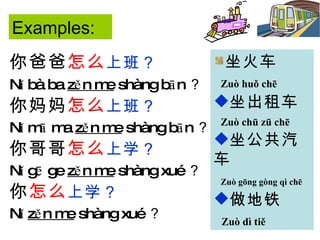 你爸爸 怎么 上班？   Nǐ bà ba  zěn me  shàng bān ？ 你妈妈 怎么 上班？ Nǐ mā ma  zěn me  shàng bān ？ 你哥哥 怎么 上学？ Nǐ gē ge  zěn me  shàng xué ？ 你 怎么 上学？ Nǐ  zěn me  shàng xué ？ 坐火车 Zuò huǒ chē   坐出租车 Zuò chū zū chē 坐公共汽车 Zuò gōng gòng qì chē   做地铁 Zuò dì tiě   Examples: 