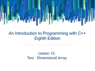 An Introduction to Programming with C++
Eighth Edition
Lesson 12:
Two – Dimensional Array
 