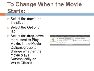 To Change When the Movie Starts:Select the movie on the slide.Select the Options tab.Select the drop-down menu next to Play Movie: in the Movie Options group to change whether the movie plays Automatically or When Clicked.