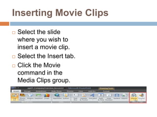 Inserting Movie ClipsSelect the slide where you wish to insert a movie clip.Select the Insert tab.Click the Movie command in the Media Clips group.